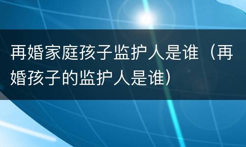 再婚家庭孩子监护人是谁（再婚孩子的监护人是谁）