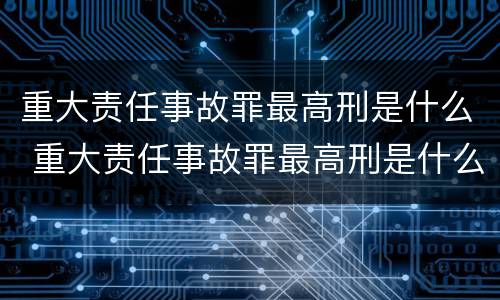 重大责任事故罪最高刑是什么 重大责任事故罪最高刑是什么意思