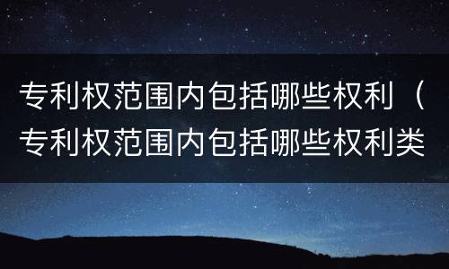 专利权范围内包括哪些权利（专利权范围内包括哪些权利类型）