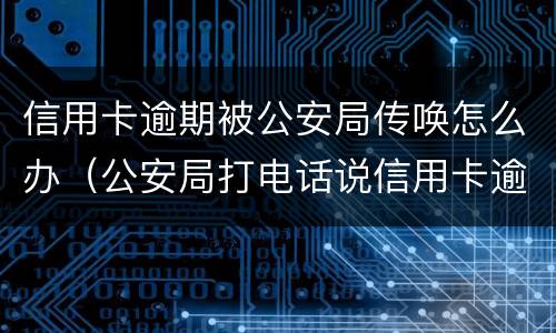 信用卡逾期被公安局传唤怎么办（公安局打电话说信用卡逾期立案）