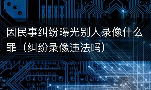 因民事纠纷曝光别人录像什么罪（纠纷录像违法吗）