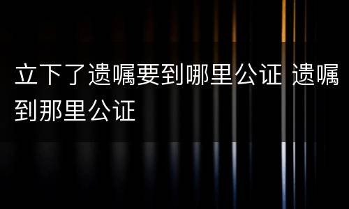 立下了遗嘱要到哪里公证 遗嘱到那里公证