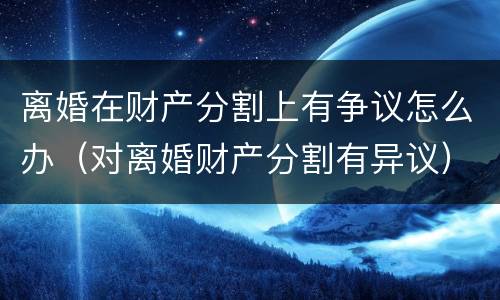 离婚在财产分割上有争议怎么办（对离婚财产分割有异议）