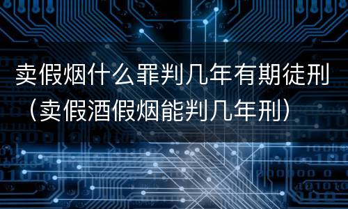 卖假烟什么罪判几年有期徒刑（卖假酒假烟能判几年刑）