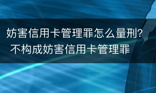 妨害信用卡管理罪怎么量刑？ 不构成妨害信用卡管理罪