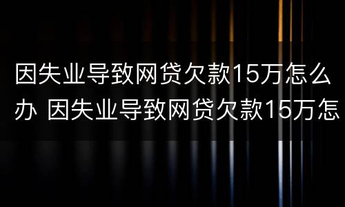 因失业导致网贷欠款15万怎么办 因失业导致网贷欠款15万怎么办呢