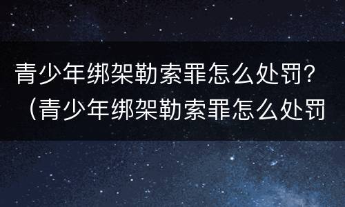 青少年绑架勒索罪怎么处罚？（青少年绑架勒索罪怎么处罚的）