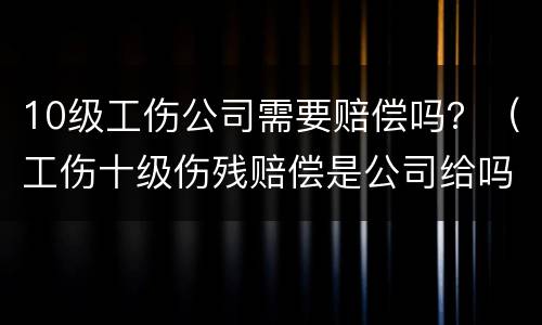 10级工伤公司需要赔偿吗？（工伤十级伤残赔偿是公司给吗）