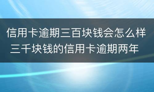 信用卡逾期三百块钱会怎么样 三千块钱的信用卡逾期两年