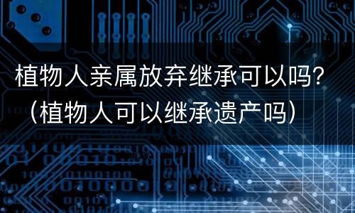 植物人亲属放弃继承可以吗？（植物人可以继承遗产吗）
