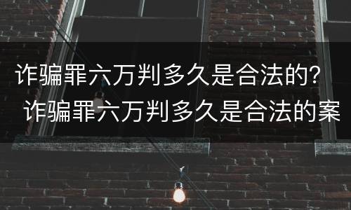 诈骗罪六万判多久是合法的？ 诈骗罪六万判多久是合法的案例