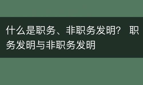 什么是职务、非职务发明？ 职务发明与非职务发明