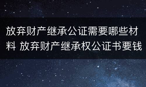 放弃财产继承公证需要哪些材料 放弃财产继承权公证书要钱吗