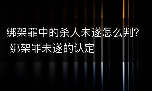 绑架罪中的杀人未遂怎么判？ 绑架罪未遂的认定