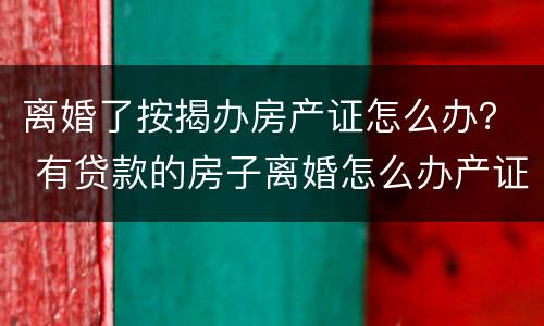 离婚了按揭办房产证怎么办？ 有贷款的房子离婚怎么办产证