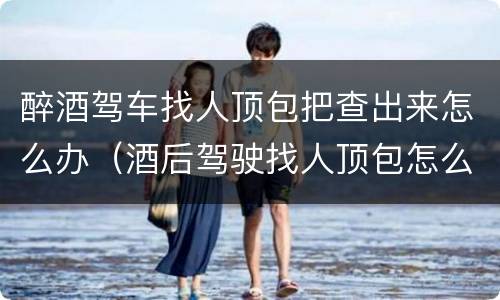 醉酒驾车找人顶包把查出来怎么办（酒后驾驶找人顶包怎么处罚）