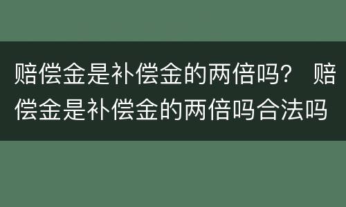赔偿金是补偿金的两倍吗？ 赔偿金是补偿金的两倍吗合法吗