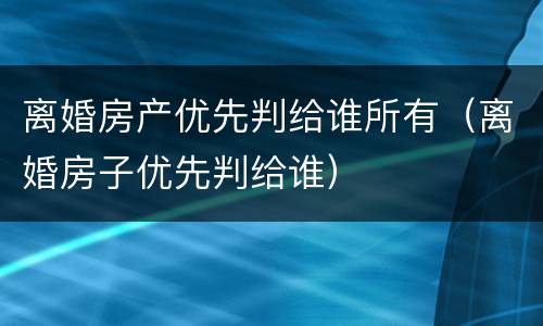 离婚房产优先判给谁所有（离婚房子优先判给谁）