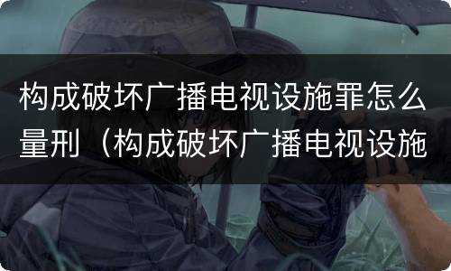 构成破坏广播电视设施罪怎么量刑（构成破坏广播电视设施罪怎么量刑的）