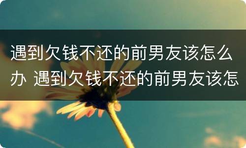 遇到欠钱不还的前男友该怎么办 遇到欠钱不还的前男友该怎么办呢