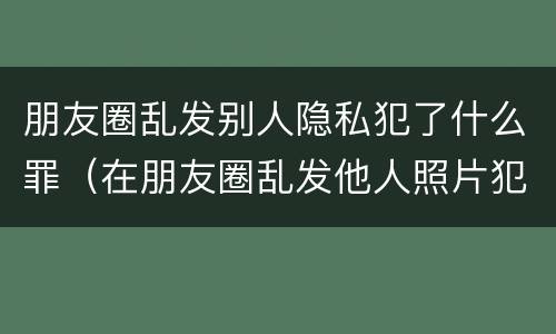 朋友圈乱发别人隐私犯了什么罪（在朋友圈乱发他人照片犯罪吗）