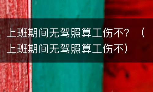 上班期间无驾照算工伤不？（上班期间无驾照算工伤不）