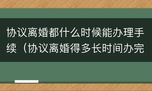 协议离婚都什么时候能办理手续（协议离婚得多长时间办完）