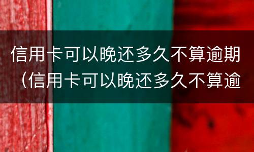 信用卡可以晚还多久不算逾期（信用卡可以晚还多久不算逾期呢）