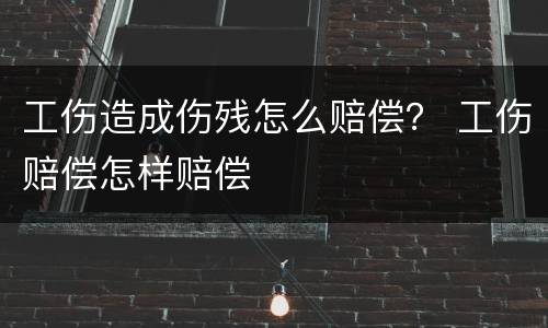 工伤造成伤残怎么赔偿？ 工伤赔偿怎样赔偿
