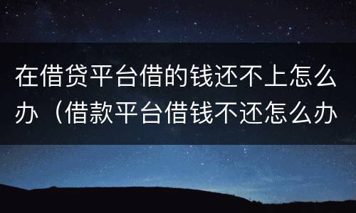 在借贷平台借的钱还不上怎么办（借款平台借钱不还怎么办）
