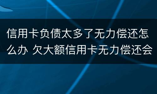 信用卡负债太多了无力偿还怎么办 欠大额信用卡无力偿还会怎样