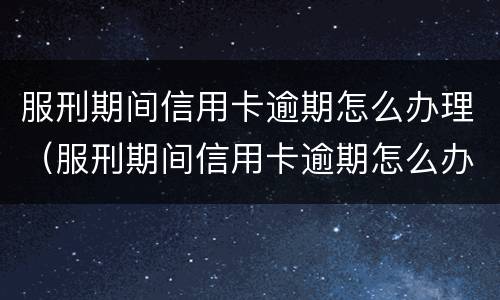 服刑期间信用卡逾期怎么办理（服刑期间信用卡逾期怎么办理呢）