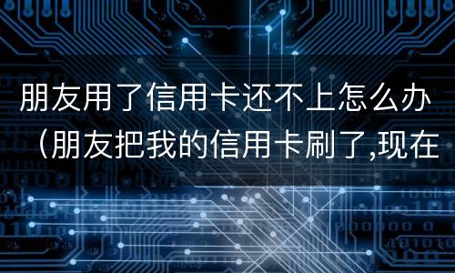 朋友用了信用卡还不上怎么办（朋友把我的信用卡刷了,现在还不起了,可以怎么办?）