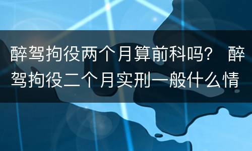 醉驾拘役两个月算前科吗？ 醉驾拘役二个月实刑一般什么情况