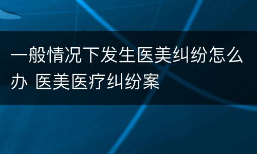 一般情况下发生医美纠纷怎么办 医美医疗纠纷案