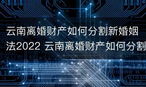 云南离婚财产如何分割新婚姻法2022 云南离婚财产如何分割新婚姻法2022规定