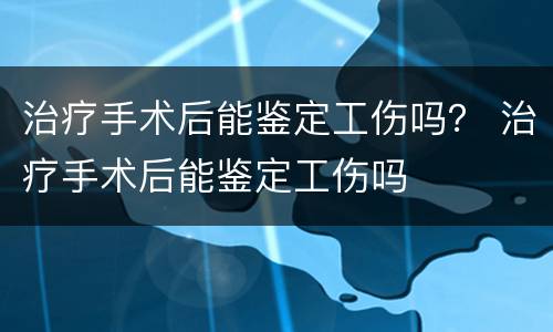 治疗手术后能鉴定工伤吗？ 治疗手术后能鉴定工伤吗
