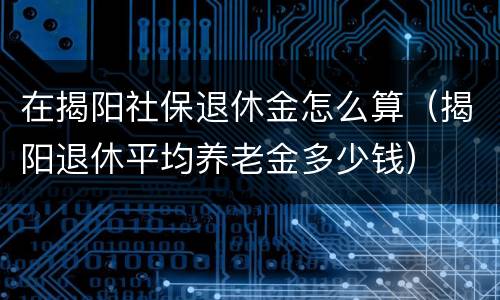 在揭阳社保退休金怎么算（揭阳退休平均养老金多少钱）