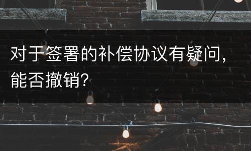 对于签署的补偿协议有疑问，能否撤销？