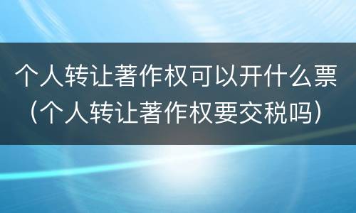 个人转让著作权可以开什么票（个人转让著作权要交税吗）