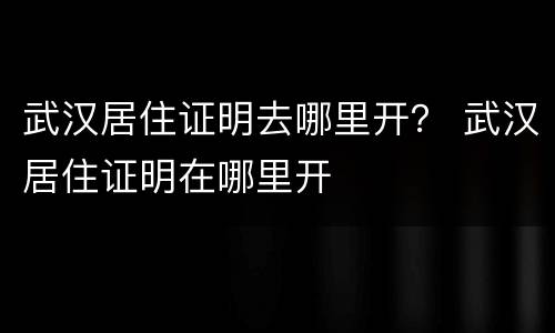 武汉居住证明去哪里开？ 武汉居住证明在哪里开