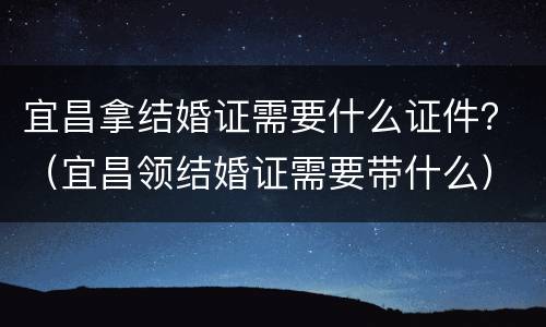 宜昌拿结婚证需要什么证件？（宜昌领结婚证需要带什么）