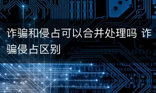 诈骗和侵占可以合并处理吗 诈骗侵占区别