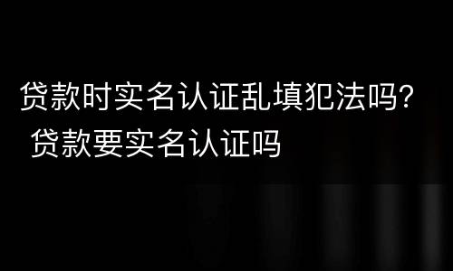 贷款时实名认证乱填犯法吗？ 贷款要实名认证吗