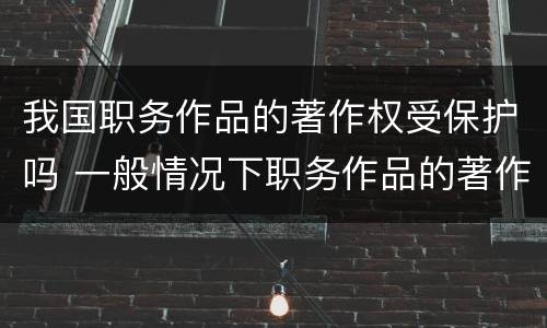 我国职务作品的著作权受保护吗 一般情况下职务作品的著作权有什么享有