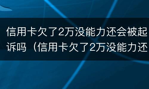 信用卡欠了2万没能力还会被起诉吗（信用卡欠了2万没能力还会被起诉吗知乎）