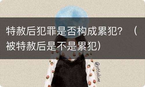 特赦后犯罪是否构成累犯？（被特赦后是不是累犯）