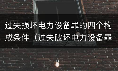 过失损坏电力设备罪的四个构成条件（过失破坏电力设备罪）