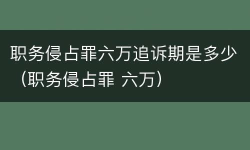 职务侵占罪六万追诉期是多少（职务侵占罪 六万）