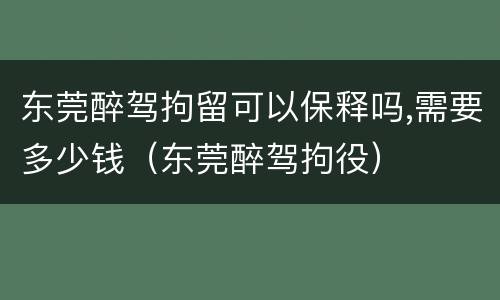 东莞醉驾拘留可以保释吗,需要多少钱（东莞醉驾拘役）